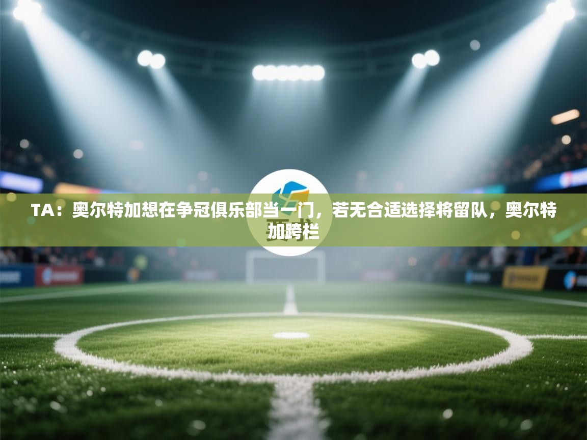 蓝鲸体育app电脑版下载-TA:奥尔特加想在争冠俱乐部当一门,若无合适选择将留队,奥尔特加跨栏 第1张