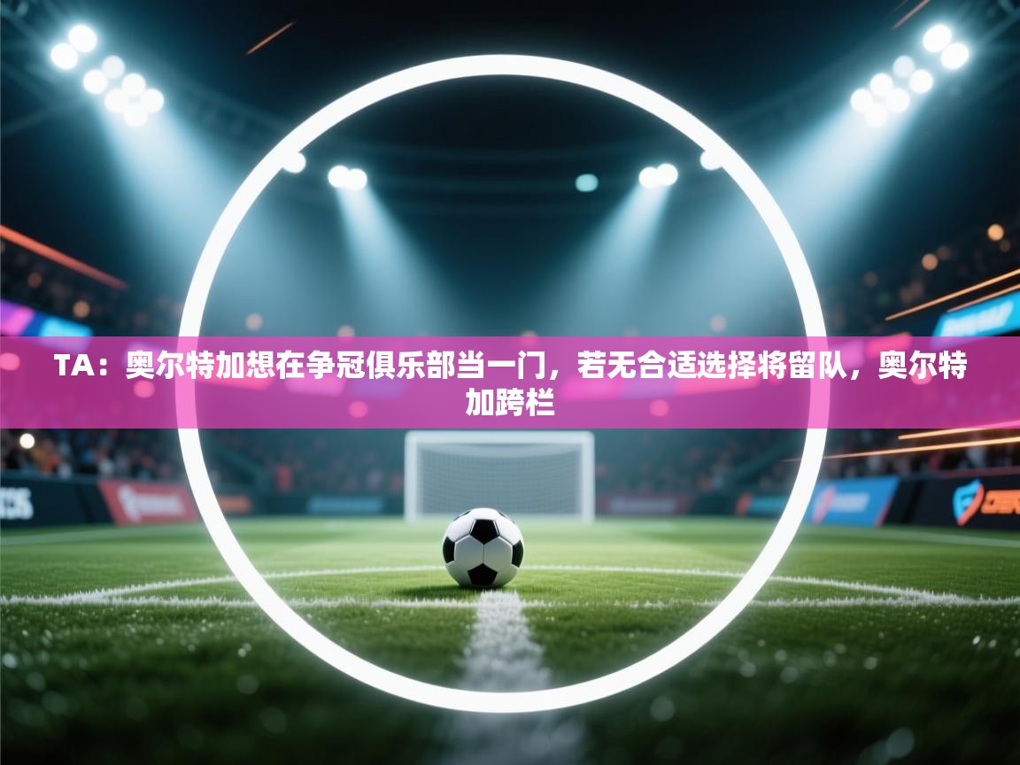 蓝鲸体育app电脑版下载-TA:奥尔特加想在争冠俱乐部当一门,若无合适选择将留队,奥尔特加跨栏 第2张