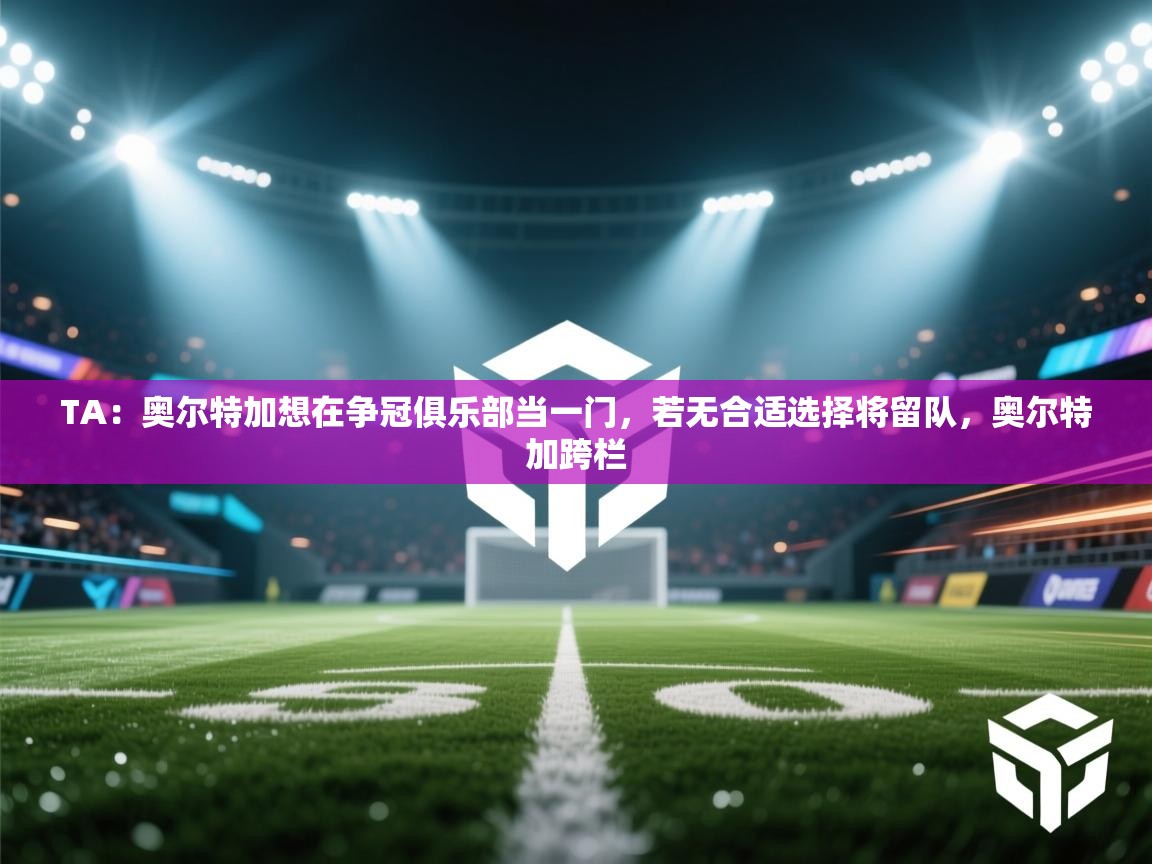 蓝鲸体育app电脑版下载-TA:奥尔特加想在争冠俱乐部当一门,若无合适选择将留队,奥尔特加跨栏 第4张