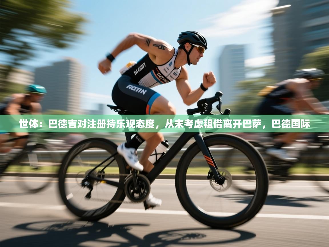 鲸蓝体育app下载-世体:巴德吉对注册持乐观态度,从未考虑租借离开巴萨,巴德国际 第2张