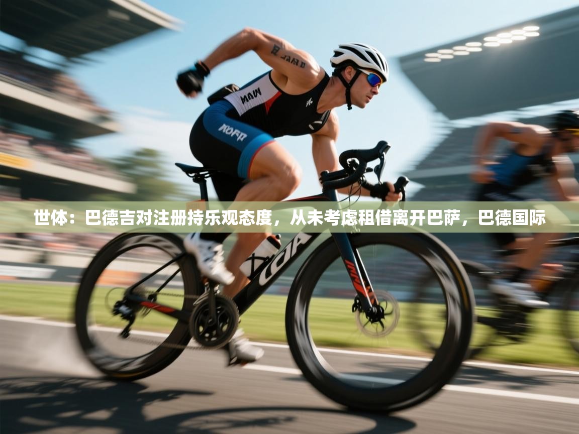 鲸蓝体育app下载-世体:巴德吉对注册持乐观态度,从未考虑租借离开巴萨,巴德国际 第3张