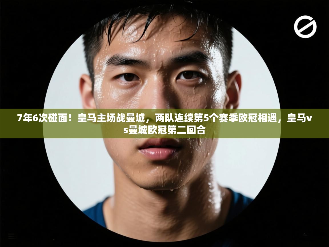 蓝鲸体育在线直播观看-7年6次碰面!皇马主场战曼城,两队连续第5个赛季欧冠相遇,皇马vs曼城欧冠第二回合 第3张