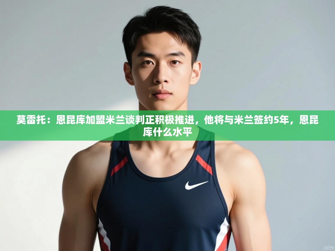 蓝鲸体育直播在线观看免费版-莫雷托：恩昆库加盟米兰谈判正积极推进，他将与米兰签约5年，恩昆库什么水平  第2张