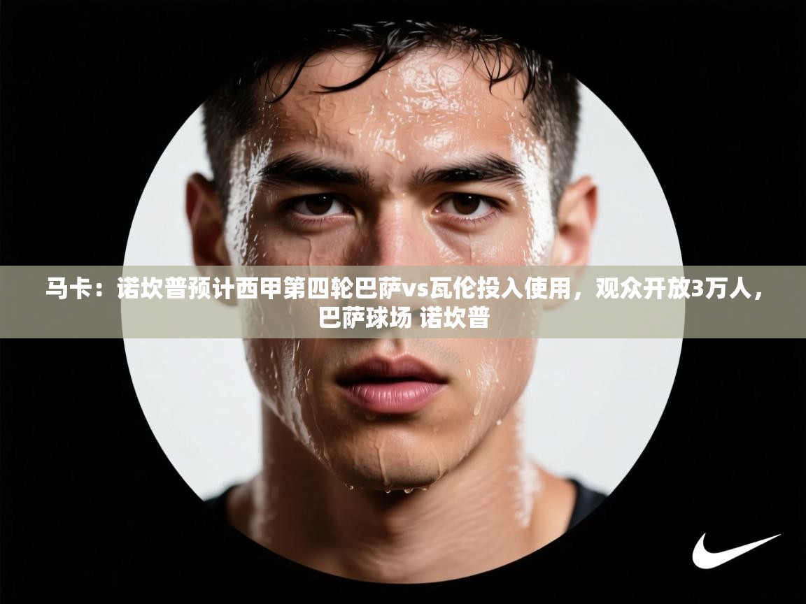 蓝鲸体育直播平台-马卡：诺坎普预计西甲第四轮巴萨vs瓦伦投入使用，观众开放3万人，巴萨球场 诺坎普  第4张